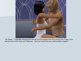 "Oh Shaun..." Gabrielle whispered as she sat up and wrapped her arms around him, "Have I ever
told you how much I love you? Because...I love you more than you could possibly imagine."
 