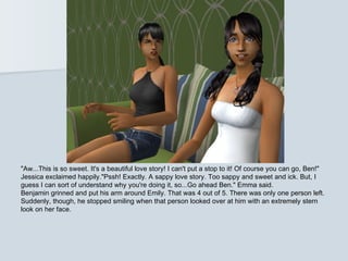 "Aw...This is so sweet. It's a beautiful love story! I can't put a stop to it! Of course you can go, Ben!"
Jessica exclaimed happily."Pssh! Exactly. A sappy love story. Too sappy and sweet and ick. But, I
guess I can sort of understand why you're doing it, so...Go ahead Ben." Emma said.
Benjamin grinned and put his arm around Emily. That was 4 out of 5. There was only one person left.
Suddenly, though, he stopped smiling when that person looked over at him with an extremely stern
look on her face.
 