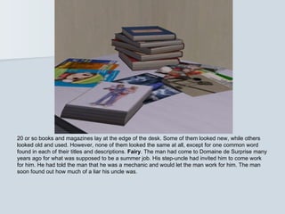 20 or so books and magazines lay at the edge of the desk. Some of them looked new, while others
looked old and used. However, none of them looked the same at all, except for one common word
found in each of their titles and descriptions. Fairy. The man had come to Domaine de Surprise many
years ago for what was supposed to be a summer job. His step-uncle had invited him to come work
for him. He had told the man that he was a mechanic and would let the man work for him. The man
soon found out how much of a liar his uncle was.
 
