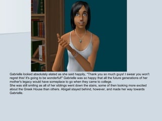 Gabrielle looked absolutely elated as she said happily, "Thank you so much guys! I swear you won't
regret this! It's going to be wonderful!" Gabrielle was so happy that all the future generations of her
mother's legacy would have someplace to go when they came to college.
She was still smiling as all of her siblings went down the stairs, some of then looking more excited
about the Greek House than others. Abigail stayed behind, however, and made her way towards
Gabrielle.
 