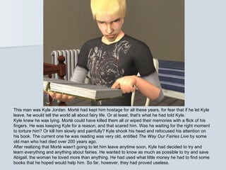 This man was Kyle Jordan. Morté had kept him hostage for all these years, for fear that if he let Kyle
leave, he would tell the world all about fairy life. Or at least, that's what he had told Kyle.
Kyle knew he was lying. Morté could have killed them all or wiped their memories with a flick of his
fingers. He was keeping Kyle for a reason, and that scared him. Was he waiting for the right moment
to torture him? Or kill him slowly and painfully? Kyle shook his head and refocused his attention on
his book. The current one he was reading was very old, entitled The Way Our Fairies Live by some
old man who had died over 200 years ago.
After realizing that Morté wasn't going to let him leave anytime soon, Kyle had decided to try and
learn everything and anything about fairies. He wanted to know as much as possible to try and save
Abigail, the woman he loved more than anything. He had used what little money he had to find some
books that he hoped would help him. So far, however, they had proved useless.
 