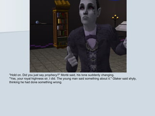 "Hold on. Did you just say prophecy?" Morté said, his tone suddenly changing.
"Yes, your royal highness sir, I did. The young man said something about it." Glaker said shyly,
thinking he had done something wrong.
 