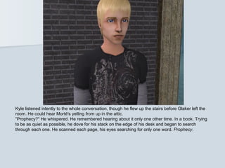 Kyle listened intently to the whole conversation, though he flew up the stairs before Glaker left the
room. He could hear Morté's yelling from up in the attic.
"Prophecy?" He whispered. He remembered hearing about it only one other time. In a book. Trying
to be as quiet as possible, he dove for his stack on the edge of his desk and began to search
through each one. He scanned each page, his eyes searching for only one word. Prophecy.
 