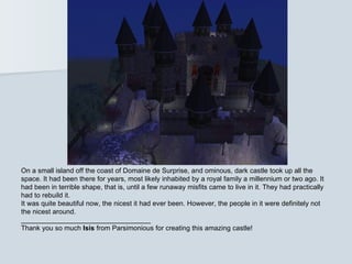 On a small island off the coast of Domaine de Surprise, and ominous, dark castle took up all the
space. It had been there for years, most likely inhabited by a royal family a millennium or two ago. It
had been in terrible shape, that is, until a few runaway misfits came to live in it. They had practically
had to rebuild it.
It was quite beautiful now, the nicest it had ever been. However, the people in it were definitely not
the nicest around.
__________________________________
Thank you so much Isis from Parsimonious for creating this amazing castle!
 