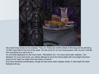 His whole body shook as he croaked, "Yes, sir. There are 2,000 sorkals in this bag and he will bring
10,000 more before the end of the week. He will come for an hour long session with me and I will tell
him everything you want me to.“
An evil smile appeared on the man's face, "Wonderful, Evi. You have done well, nephew. I am
pleased. For your hard work, you will be allowed to sit at the dining table with me tonight and have
some of the meal I've stolen from the Duke of Oxford.“
Evi's face remained emotionless, though he had never been happier inside. A real meal! His heart
fluttered with joy.
 