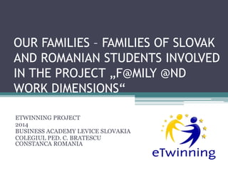 OUR FAMILIES – FAMILIES OF SLOVAK
AND ROMANIAN STUDENTS INVOLVED
IN THE PROJECT „F@MILY @ND
WORK DIMENSIONS“
ETWINNING PROJECT
2014
BUSINESS ACADEMY LEVICE SLOVAKIA
COLEGIUL PED. C. BRATESCU
CONSTANCA ROMANIA
 