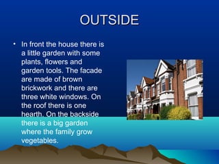 OUTSIDE
OUTSIDE
• In front the house there is
a little garden with some
plants, flowers and
garden tools. The facade
are made of brown
brickwork and there are
three white windows. On
the roof there is one
hearth. On the backside
there is a big garden
where the family grow
vegetables.
 