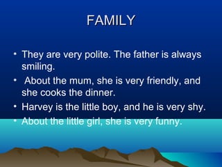 FAMILY
FAMILY
• They are very polite. The father is always
smiling.
• About the mum, she is very friendly, and
she cooks the dinner.
• Harvey is the little boy, and he is very shy.
• About the little girl, she is very funny.
 