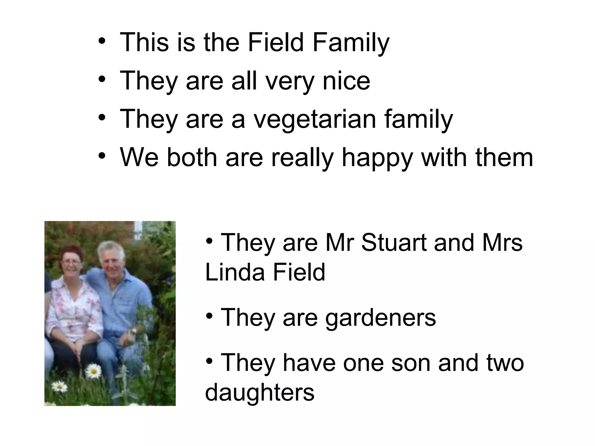 • This is the Field Family
• They are all very nice
• They are a vegetarian family
• We both are really happy with them
• They are Mr Stuart and Mrs
Linda Field
• They are gardeners
• They have one son and two
daughters