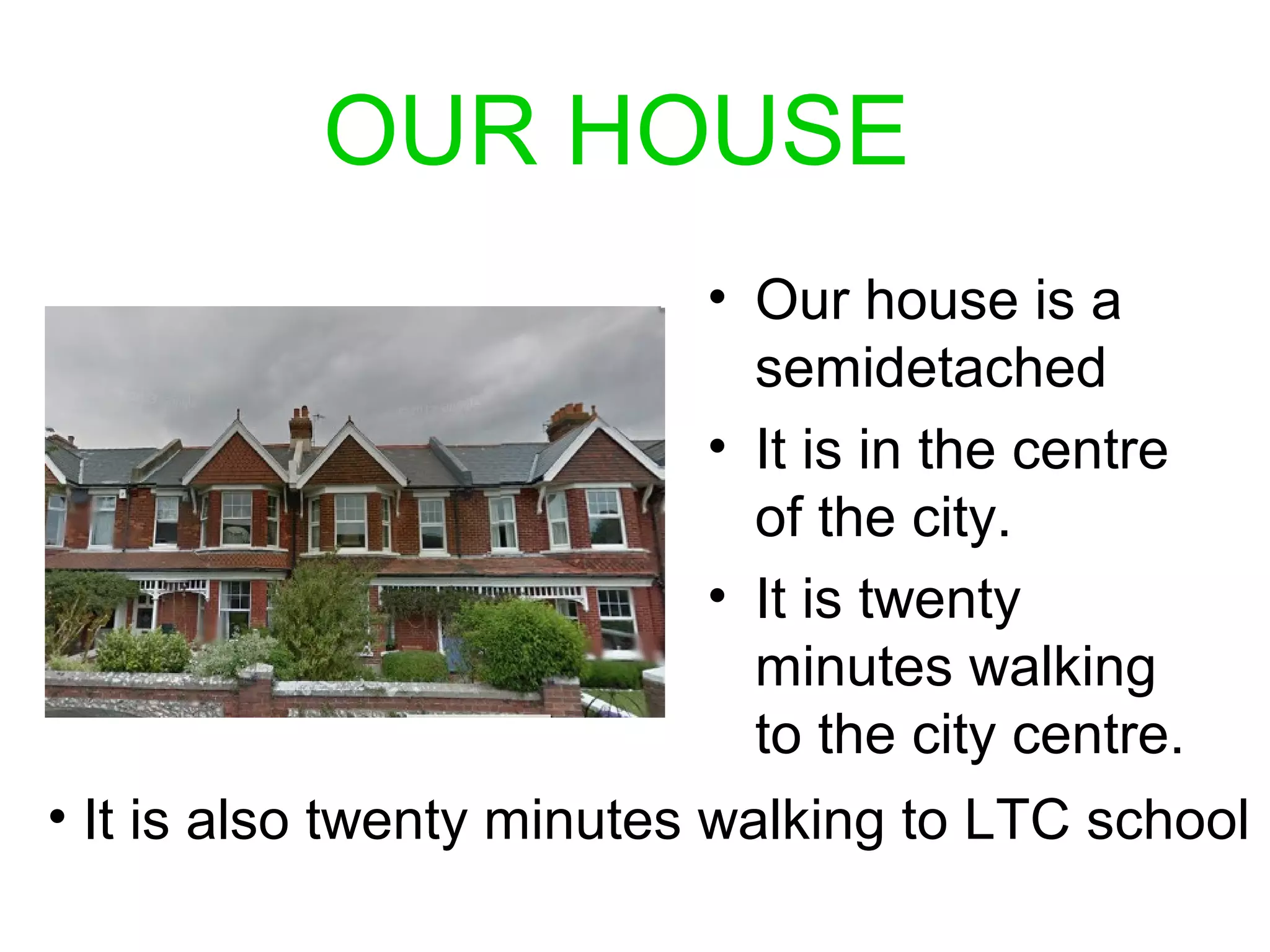 OUR HOUSE
• Our house is a
semidetached
• It is in the centre
of the city.
• It is twenty
minutes walking
to the city centre.
• It is also twenty minutes walking to LTC school