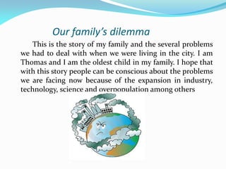 Our family’s dilemma
This is the story of my family and the several problems
we had to deal with when we were living in the city. I am
Thomas and I am the oldest child in my family. I hope that
with this story people can be conscious about the problems
we are facing now because of the expansion in industry,
technology, science and overpopulation among others
 