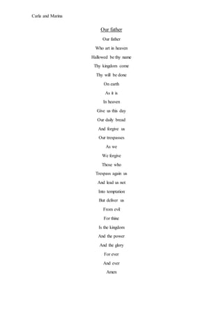 Carla and Marina
Our father
Our father
Who art in heaven
Hallowed be thy name
Thy kingdom come
Thy will be done
On earth
As it is
In heaven
Give us this day
Our daily bread
And forgive us
Our trespasses
As we
We forgive
Those who
Trespass again us
And lead us not
Into temptation
But deliver us
From evil
For thine
Is the kingdom
And the power
And the glory
For ever
And ever
Amen