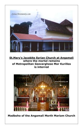 St.Mary's Jacobite Syrian Church at Angamali where the mortal remains 
of Metropolitan Geevarghese Mor Kurillos is interred 
Madboho of the Angamali Morth Mariam Church 
 