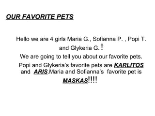 OUR FAVORITE PETS   Hello we are 4 girls Maria G., Sofianna P. , Popi T. and Glykeria G.   ! We are going to tell you about our favorite pets. Popi and Glykeria’s favorite pets are  KARLITOS  and  ARIS .Maria and Sofianna’s  favorite pet is  MASKAS !!!!  