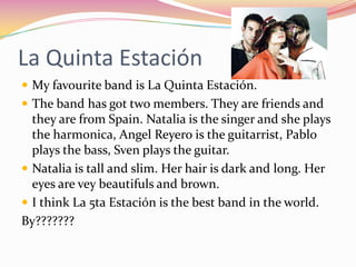 La Quinta Estación
 My favourite band is La Quinta Estación.
 The band has got two members. They are friends and
  they are from Spain. Natalia is the singer and she plays
  the harmonica, Angel Reyero is the guitarrist, Pablo
  plays the bass, Sven plays the guitar.
 Natalia is tall and slim. Her hair is dark and long. Her
  eyes are vey beautifuls and brown.
 I think La 5ta Estación is the best band in the world.
By???????
 