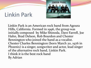Linkin Park
 Linkin Park is an American rock band from Agoura
 Hills, California. Formed in 1996, the group was
 initially composed by Mike Shinoda, Dave Farrell, Joe
 Hahn, Brad Delson, Rob Bourdon and Chester
 Bennington who joined the band as a vocalist.
 Chester Charles Bennington (born March 20, 1976 in
 Phoenix) is a singer, songwriter and actor, lead singer
 of the alternative rock band, Linkin Park.
 I think it is the best rock band
 By Adrian
 