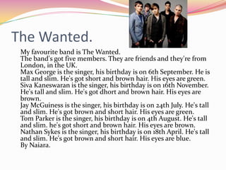 The Wanted.
 My favourite band is The Wanted.
 The band's got five members. They are friends and they're from
 London, in the UK.
 Max George is the singer, his birthday is on 6th September. He is
 tall and slim. He's got short and brown hair. His eyes are green.
 Siva Kaneswaran is the singer, his birthday is on 16th November.
 He's tall and slim. He's got dhort and brown hair. His eyes are
 brown.
 Jay McGuiness is the singer, his birthday is on 24th July. He's tall
 and slim. He's got brown and short hair. His eyes are green.
 Tom Parker is the singer, his birthday is on 4th August. He's tall
 and slim. he's got short and brown hair. His eyes are brown.
 Nathan Sykes is the singer, his birthday is on 18th April. He's tall
 and slim. He's got brown and short hair. His eyes are blue.
 By Naiara.
 