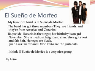 El Sueño de Morfeo
 My favourite band is El Sueño de Morfeo.
 The band has got three members.They are friends and
 they're from Asturias and Canarias.
 Raquel del Rosario is the singer, her birthday is on 3rd
 November. She is medium height and slim. She's got short
 and fair hair. Her eyes are black.
  Juan Luis Suarez and David Feito are the guitarists.

  I think El Sueño de Morfeo is a very nice group

By Leire
 