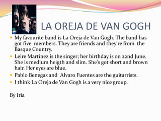 LA OREJA DE VAN GOGH
 My favourite band is La Oreja de Van Gogh. The band has
  got five members. They are friends and they're from the
  Basque Country.
 Leire Martinez is the singer; her birthday is on 22nd June.
  She is medium heigth and slim. She's got short and brown
  hair. Her eyes are blue.
 Pablo Benegas and Alvaro Fuentes are the guitarrists.
 I think La Oreja de Van Gogh is a very nice group.

By Iria
 