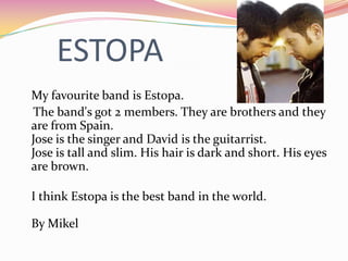 ESTOPA
My favourite band is Estopa.
The band's got 2 members. They are brothers and they
are from Spain.
Jose is the singer and David is the guitarrist.
Jose is tall and slim. His hair is dark and short. His eyes
are brown.

I think Estopa is the best band in the world.

By Mikel
 