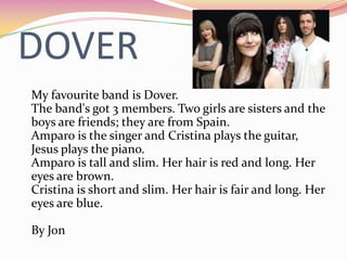 DOVER
My favourite band is Dover.
The band's got 3 members. Two girls are sisters and the
boys are friends; they are from Spain.
Amparo is the singer and Cristina plays the guitar,
Jesus plays the piano.
Amparo is tall and slim. Her hair is red and long. Her
eyes are brown.
Cristina is short and slim. Her hair is fair and long. Her
eyes are blue.

By Jon
 