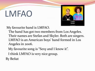 LMFAO
My favourite band is LMFAO.
 The band has got two members from Los Angeles.
 Their names are Stefan and Skyler. Both are singers.
 LMFAO is an American boys’ band formed in Los
 Angeles in 2006.
 My favourite song is “Sexy and I know it”.
 I think LMFAO is very nice group.
By Beñat
 