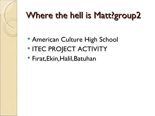 Where the hell is Matt?group2

 American Culture High School
 ITEC PROJECT ACTIVITY
 Fırat,Ekin,Halil,Batuhan
 