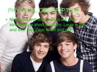PHYSICAL DESCRIPTION
• Nial is tall and slim,Liam is tall and
slim,Harry is short and slim. Louis is tall
and slim and Zayn is tall and slim.

 