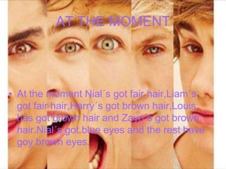 AT THE MOMENT

• At the moment Nial´s got fair hair,Liam´s
got fair hair,Harry´s got brown hair,Louis
has got brown hair and Zayn´s got brown
hair.Nial´s got blue eyes and the rest have
goy brown eyes.

 