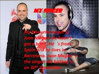MY SINGER

My favourite singer is
Juan Magan. He hasn´t
got a band. He ´s from
Spain and he lives in
Barcelona. Juan Magan ´s
the singer, His birthay is
on 30th September

 