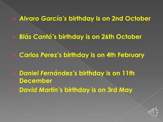 

Alvaro García’s birthday is on 2nd October



Blás Cantó’s birthday is on 26th October



Carlos Perez’s birthday is on 4th February

Daniel Fernández’s birthday is on 11th
December
 David Martin’s birthday is on 3rd May


 