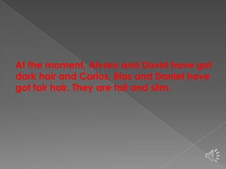 At the moment, Alvaro and David have got
dark hair and Carlos, Blas and Daniel have
got fair hair. They are tall and slim.

 