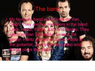 The band
• My favourite band is La Oreja de Van
Gogh. They are five members in the band:
Leire, Haritz, Pablo, Xabi and Álvaro. They
are from San Sebastián. Leire is the
singer, Haritz plays the drums, Pablo is
the guitarrist, Xavi plays the piano and
Alvaro plays the guitar.

 