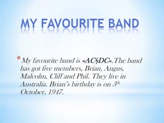 *My favourite band is «ACϟDC».The band
has got five members, Brian, Angus,
Malcolm, Cliff and Phil. They live in
Australia. Brian’s birthday is on 5th
October, 1947.

 