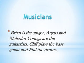 *Brian is the singer, Angus and
Malcolm Youngs are the
guitarrists. Cliff plays the bass
guitar and Phil the drums.

 