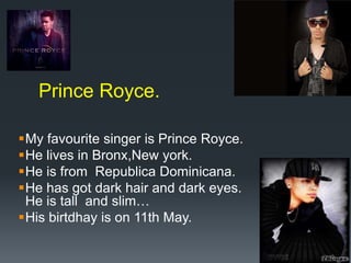 Prince Royce.
My favourite singer is Prince Royce.
He lives in Bronx,New york.
He is from Republica Dominicana.
He has got dark hair and dark eyes.
He is tall and slim…
His birtdhay is on 11th May.

 