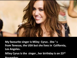 My favourite singer is Miley Cyrus . She ‘ s
from Tenesse, the USA but she lives in California,
Los Angeles.
Miley Cyrus is the singer , her birthday is on 23rd

 