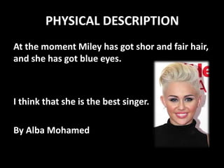 PHYSICAL DESCRIPTION
At the moment Miley has got shor and fair hair,
and she has got blue eyes.

I think that she is the best singer.
By Alba Mohamed

 
