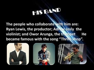 The people who collaborate with him are:
Ryan Lewis, the productor; Adrew Josly the
violinist; and Owor Arunga, the trumpetist. He
became famous with the song “Thrifh shop”..

 