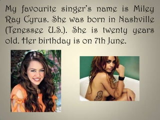 My favourite singer’s name is Miley
Ray Cyrus. She was born in Nashville
(Tenessee U.S.). She is twenty years
old. Her birthday is on 7th June.

 