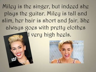 Miley is the singer, but indeed she
plays the guitar. Miley is tall and
slim, her hair is short and fair. She
always goes with pretty clothes
and very high heels.

 