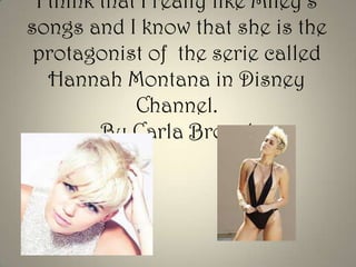 I think that I really like Miley’s
songs and I know that she is the
protagonist of the serie called
Hannah Montana in Disney
Channel.
By Carla Brocal

 