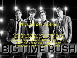 Physical description
Carlos has got brown eyes , brown hair and
he is tall; Kendall has got blue eyes ,yellow
hair and he is tall; James has got green eyes,
brown hair and he’s tall; Logan has got
brown eyes , brown hair and he is small.

 