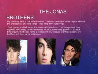 THE JONAS
BROTHERS
My favourite band is the Jonas Brothers. The band consists of three singers who are
the protagonists of all the songs . They sing POP style songs.
Their names are Nick Jonas, Joe Jonas and Kevin Jonas. The 3 singers are from
Wyckoff, New Jersey. The band started in 2005, when they got the “It´s about
time”album. The band’s name is Jonas Brothers, because the three singers are
brothers and their surname is Jonas.

 