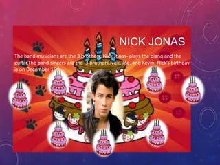 NICK JONAS
The band musicians are the 3 brothers; Nick Jonas- plays the piano and the
guitar.The band singers are the 3 brothers,Nick, Joe, and Kevin. Nick’s birthday
is on December 16th.

 