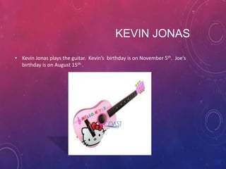 KEVIN JONAS
• Kevin Jonas plays the guitar. Kevin’s birthday is on November 5th. Joe’s
birthday is on August 15th .

 