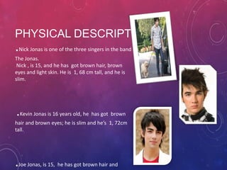 PHYSICAL DESCRIPTION

.

Nick Jonas is one of the three singers in the band

The Jonas.
Nick , is 15, and he has got brown hair, brown
eyes and light skin. He is 1, 68 cm tall, and he is
slim.

.Kevin Jonas is 16 years old, he has got brown
hair and brown eyes; he is slim and he’s 1, 72cm
tall.

.Joe Jonas, is 15, he has got brown hair and

 