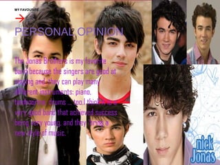 MY FAVOURITE


PERSONAL OPINION
The Jonas Brothers is my favorite
band because the singers are good at
singing and they can play many
different instruments: piano,
tambourine, drums ... too.I think it is a
very good band that achieved success
being very young, and they bring a
new style of music.

 