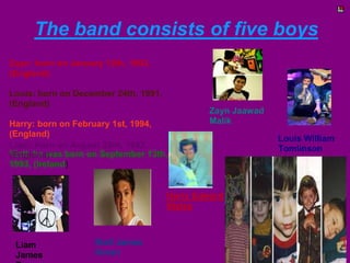 The band consists of five boys
Zayn: born on January 12th, 1993,
(England)
Louis: born on December 24th, 1991,
(England)
Harry: born on February 1st, 1994,
(England)
Liam: born on August 29th, 1993,
Niall: he was born on September 13th,
(England)
1993, (Ireland)

Zayn Jaawad
Malik

Harry Edward
Styles

Liam
James

Niall James
Horan

Louis William
Tomlinson

 