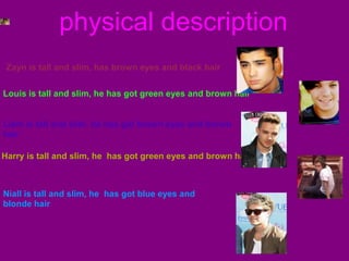 physical description
Zayn is tall and slim, has brown eyes and black hair
Louis is tall and slim, he has got green eyes and brown hair

Liam is tall and slim, he has got brown eyes and brown
hair
Harry is tall and slim, he has got green eyes and brown hair

Niall is tall and slim, he has got blue eyes and
blonde hair

 